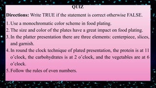 QUIZ
Directions: Write TRUE if the statement is correct otherwise FALSE.
1.Use a monochromatic color scheme in food plating.
2.The size and color of the plates have a great impact on food plating.
3.In the platter presentation there are three elements: centerpiece, slices,
and garnish.
4.In round the clock technique of plated presentation, the protein is at 11
o’clock, the carbohydrates is at 2 o’clock, and the vegetables are at 6
o’clock.
5.Follow the rules of even numbers.
 