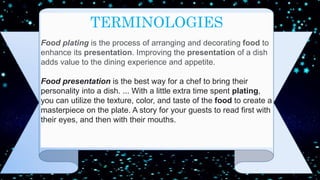 TERMINOLOGIES
Food plating is the process of arranging and decorating food to
enhance its presentation. Improving the presentation of a dish
adds value to the dining experience and appetite.
Food presentation is the best way for a chef to bring their
personality into a dish. ... With a little extra time spent plating,
you can utilize the texture, color, and taste of the food to create a
masterpiece on the plate. A story for your guests to read first with
their eyes, and then with their mouths.
 