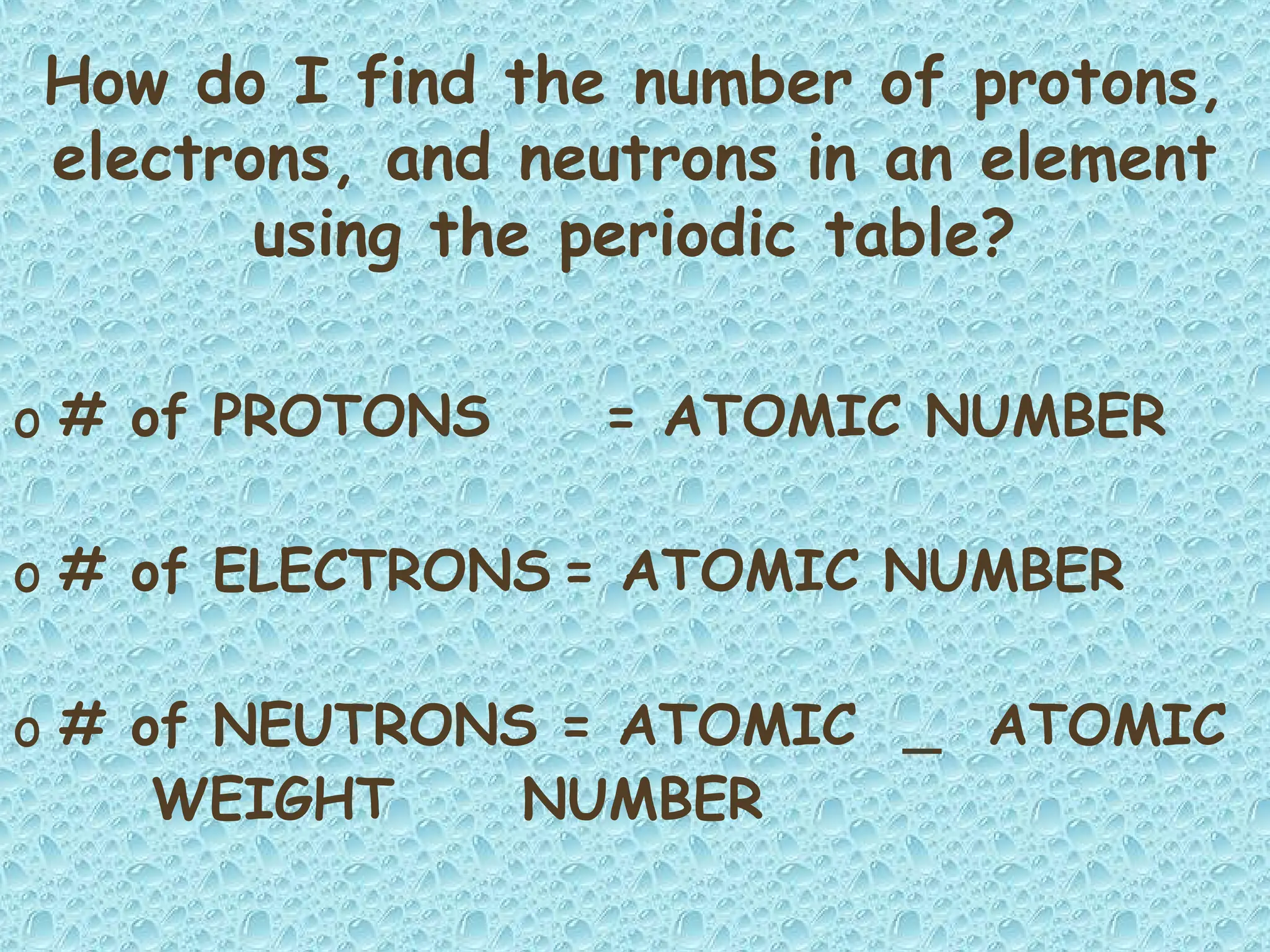 How do I find the number of protons,
electrons, and neutrons in an element
using the periodic table?
o # of PROTONS = ATOMIC NUMBER
o # of ELECTRONS = ATOMIC NUMBER
o # of NEUTRONS = ATOMIC _ ATOMIC
WEIGHT NUMBER
 