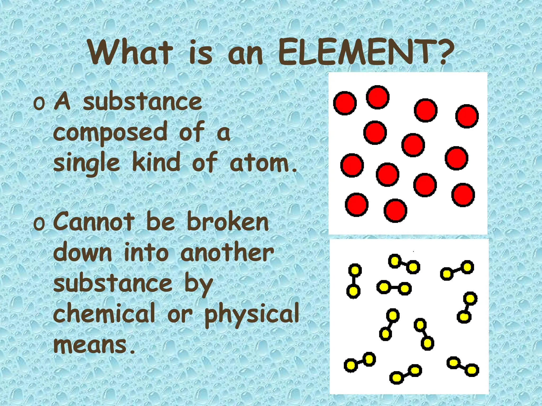 What is an ELEMENT?
o A substance
composed of a
single kind of atom.
o Cannot be broken
down into another
substance by
chemical or physical
means.
 