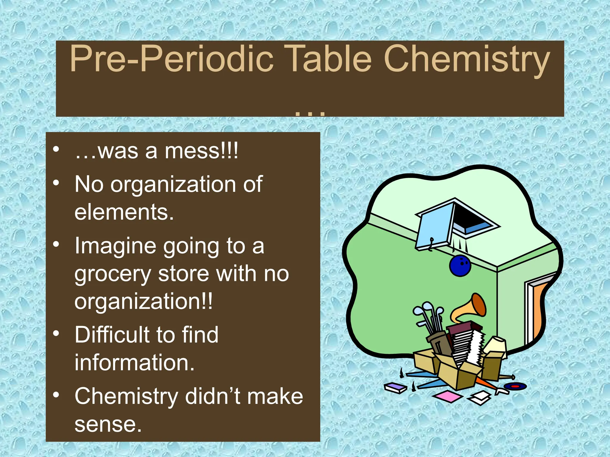 Pre-Periodic Table Chemistry
…
• …was a mess!!!
• No organization of
elements.
• Imagine going to a
grocery store with no
organization!!
• Difficult to find
information.
• Chemistry didn’t make
sense.
 