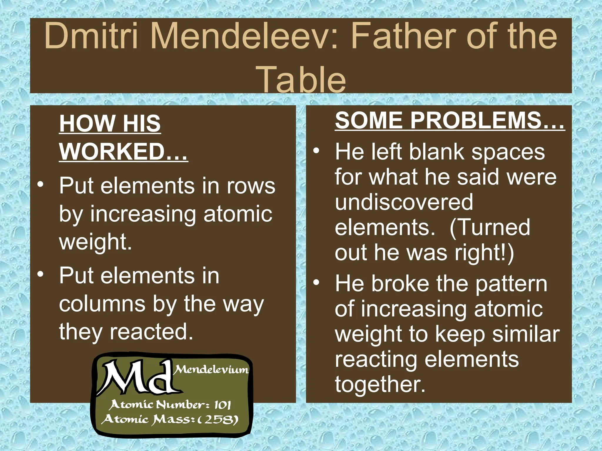 Dmitri Mendeleev: Father of the
Table
HOW HIS
WORKED…
• Put elements in rows
by increasing atomic
weight.
• Put elements in
columns by the way
they reacted.
SOME PROBLEMS…
• He left blank spaces
for what he said were
undiscovered
elements. (Turned
out he was right!)
• He broke the pattern
of increasing atomic
weight to keep similar
reacting elements
together.
 