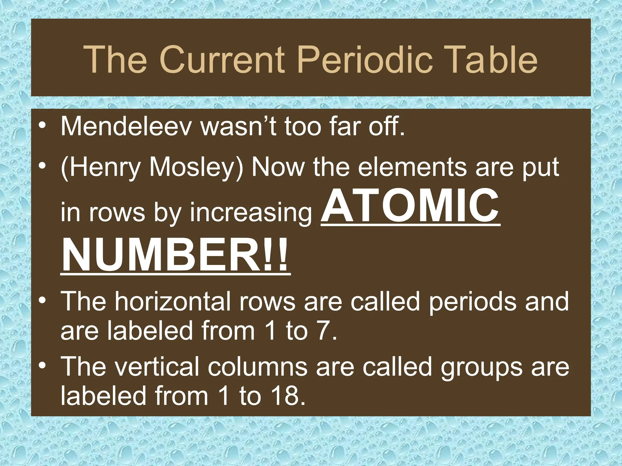 The Current Periodic Table
• Mendeleev wasn’t too far off.
• (Henry Mosley) Now the elements are put
in rows by increasing ATOMIC
NUMBER!!
• The horizontal rows are called periods and
are labeled from 1 to 7.
• The vertical columns are called groups are
labeled from 1 to 18.
 