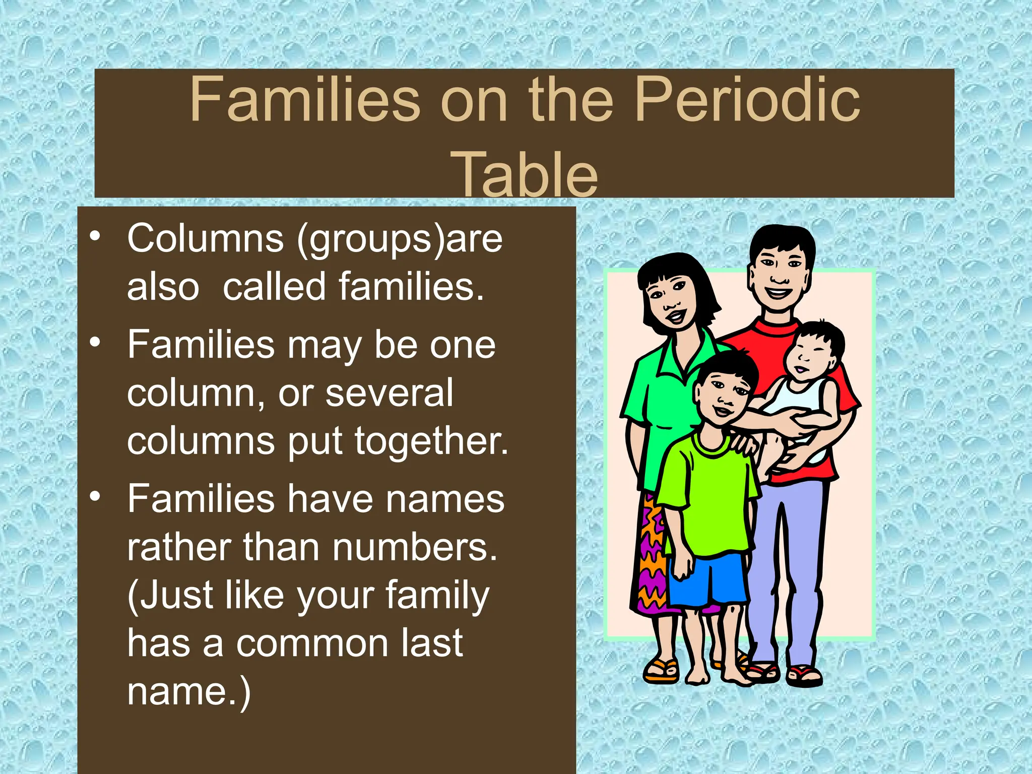 Families on the Periodic
Table
• Columns (groups)are
also called families.
• Families may be one
column, or several
columns put together.
• Families have names
rather than numbers.
(Just like your family
has a common last
name.)
 