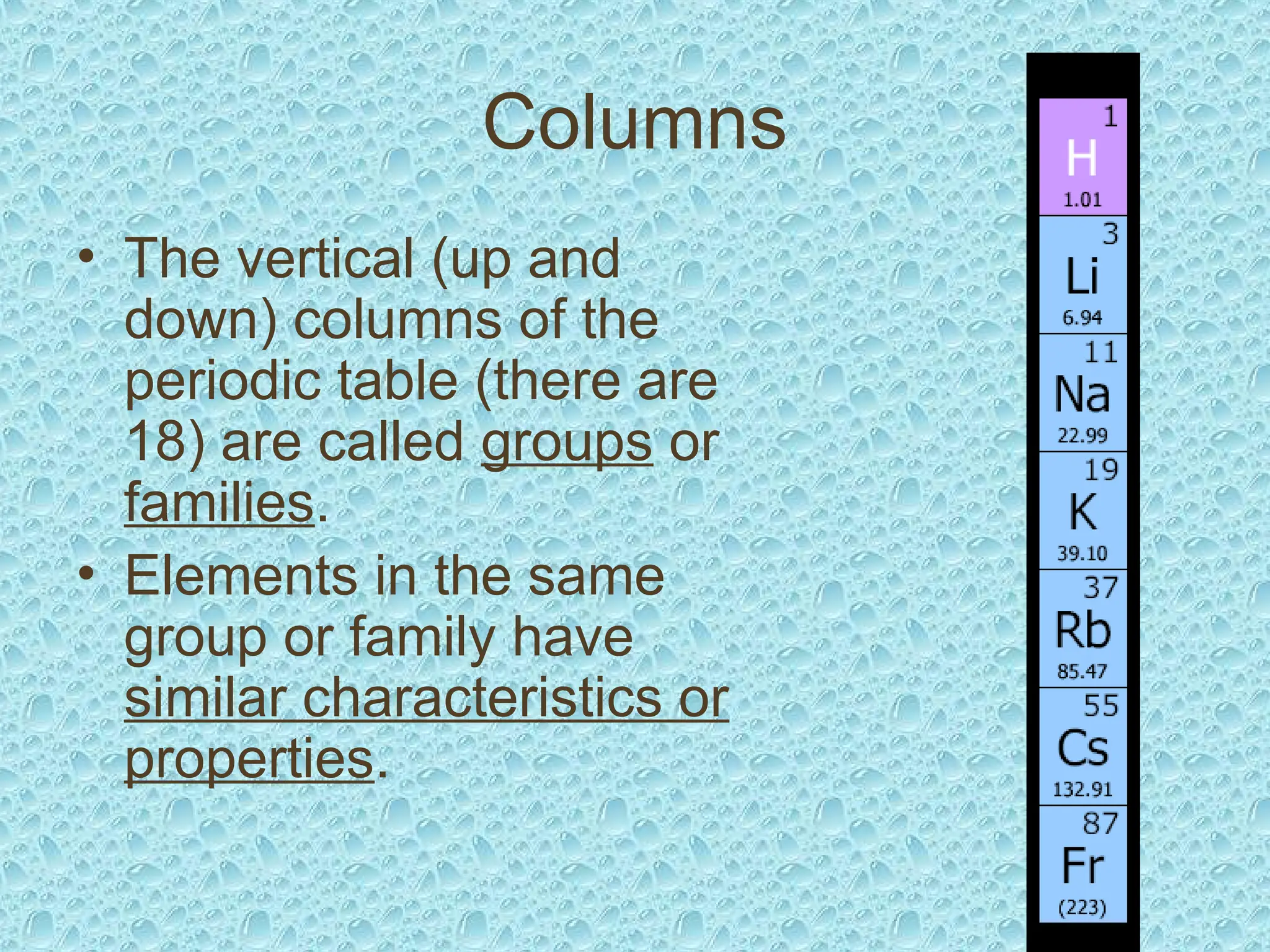 Columns
• The vertical (up and
down) columns of the
periodic table (there are
18) are called groups or
families.
• Elements in the same
group or family have
similar characteristics or
properties.
 