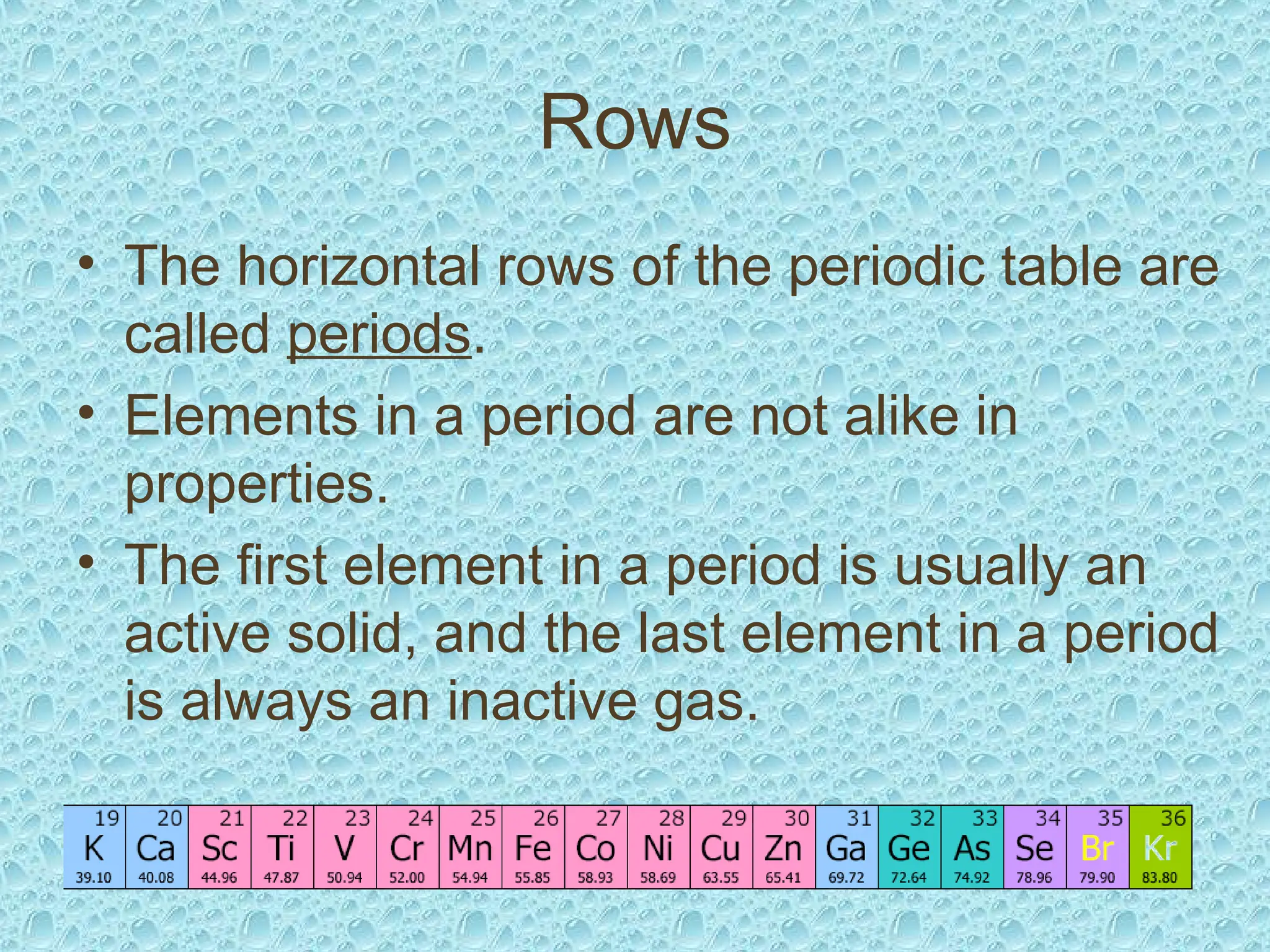 Rows
• The horizontal rows of the periodic table are
called periods.
• Elements in a period are not alike in
properties.
• The first element in a period is usually an
active solid, and the last element in a period
is always an inactive gas.
 