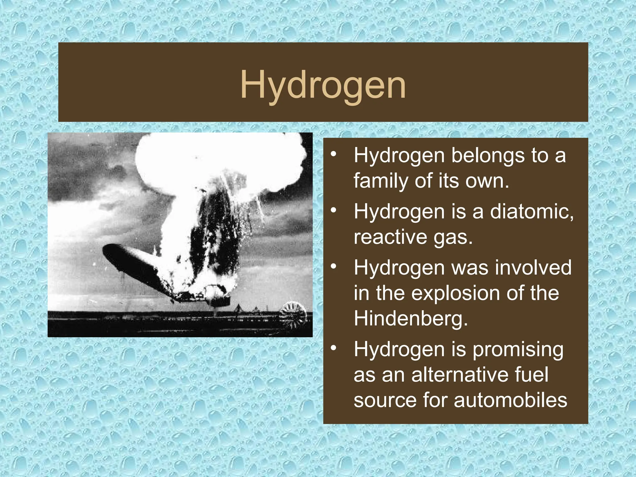 Hydrogen
• Hydrogen belongs to a
family of its own.
• Hydrogen is a diatomic,
reactive gas.
• Hydrogen was involved
in the explosion of the
Hindenberg.
• Hydrogen is promising
as an alternative fuel
source for automobiles
 