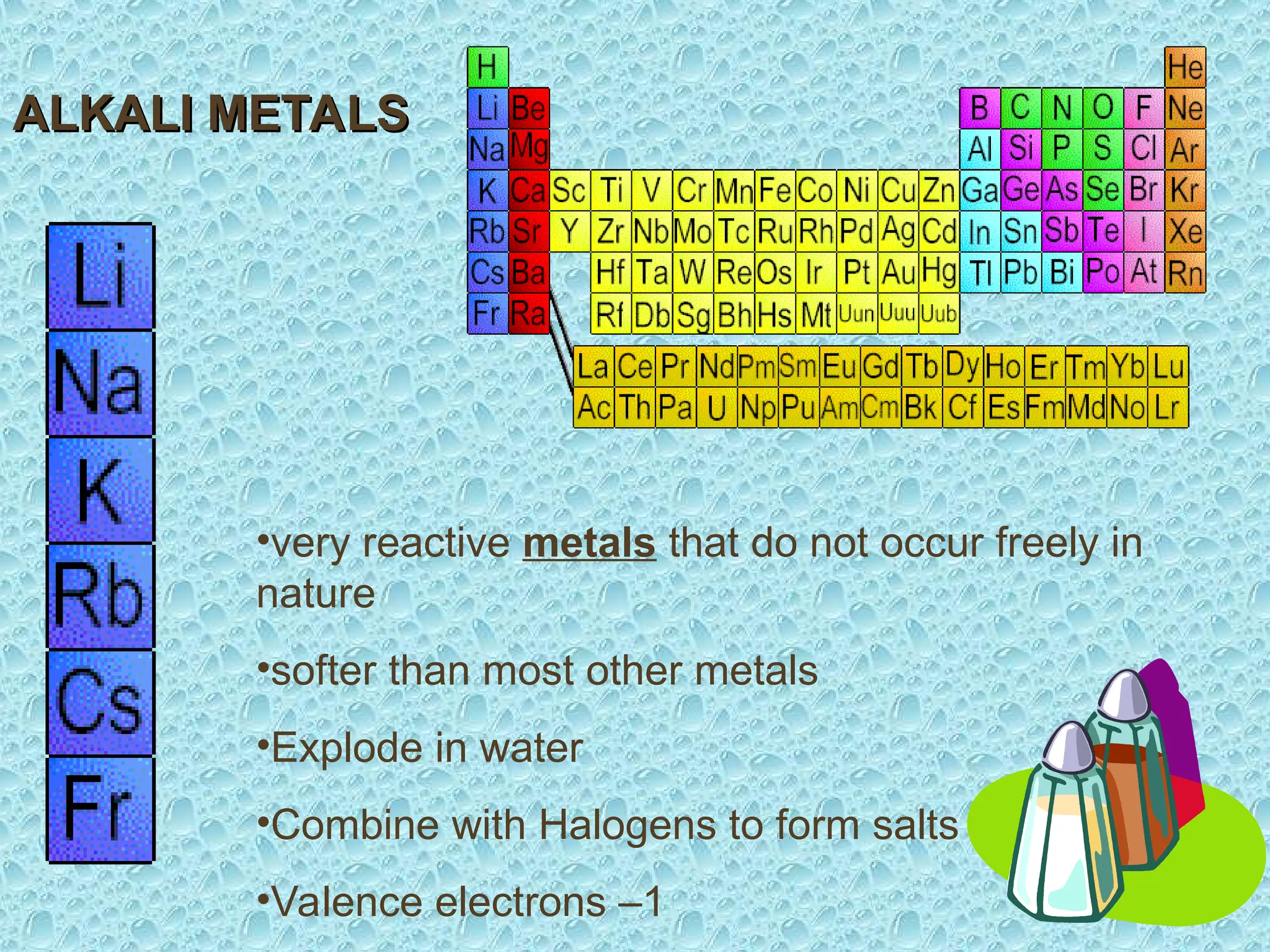 •very reactive metals that do not occur freely in
nature
•softer than most other metals
•Explode in water
•Combine with Halogens to form salts
•Valence electrons –1
ALKALI METALS
ALKALI METALS
 