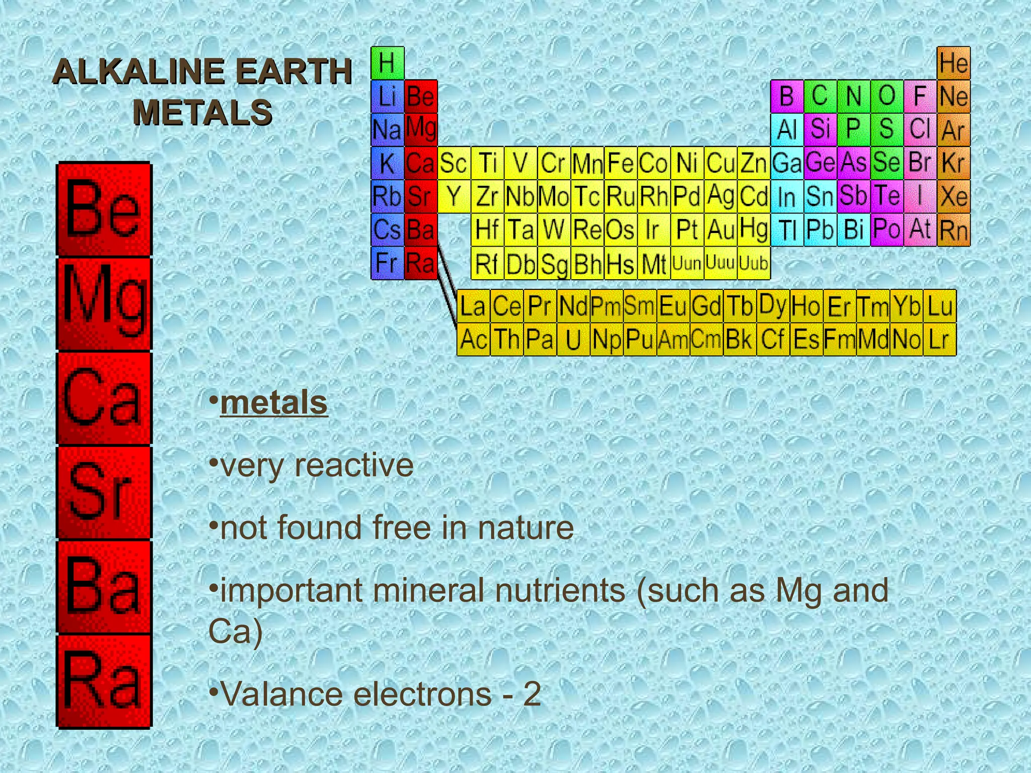 •metals
•very reactive
•not found free in nature
•important mineral nutrients (such as Mg and
Ca)
•Valance electrons - 2
ALKALINE EARTH
ALKALINE EARTH
METALS
METALS
 