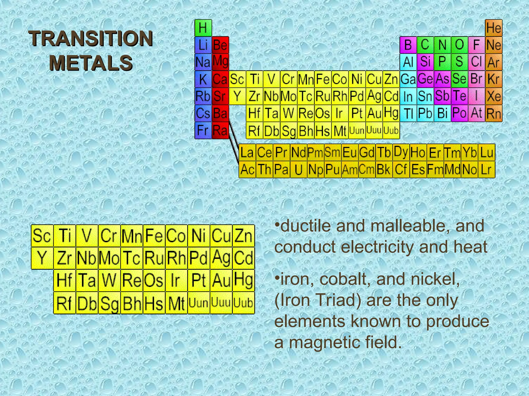 •ductile and malleable, and
conduct electricity and heat
•iron, cobalt, and nickel,
(Iron Triad) are the only
elements known to produce
a magnetic field.
TRANSITION
TRANSITION
METALS
METALS
 