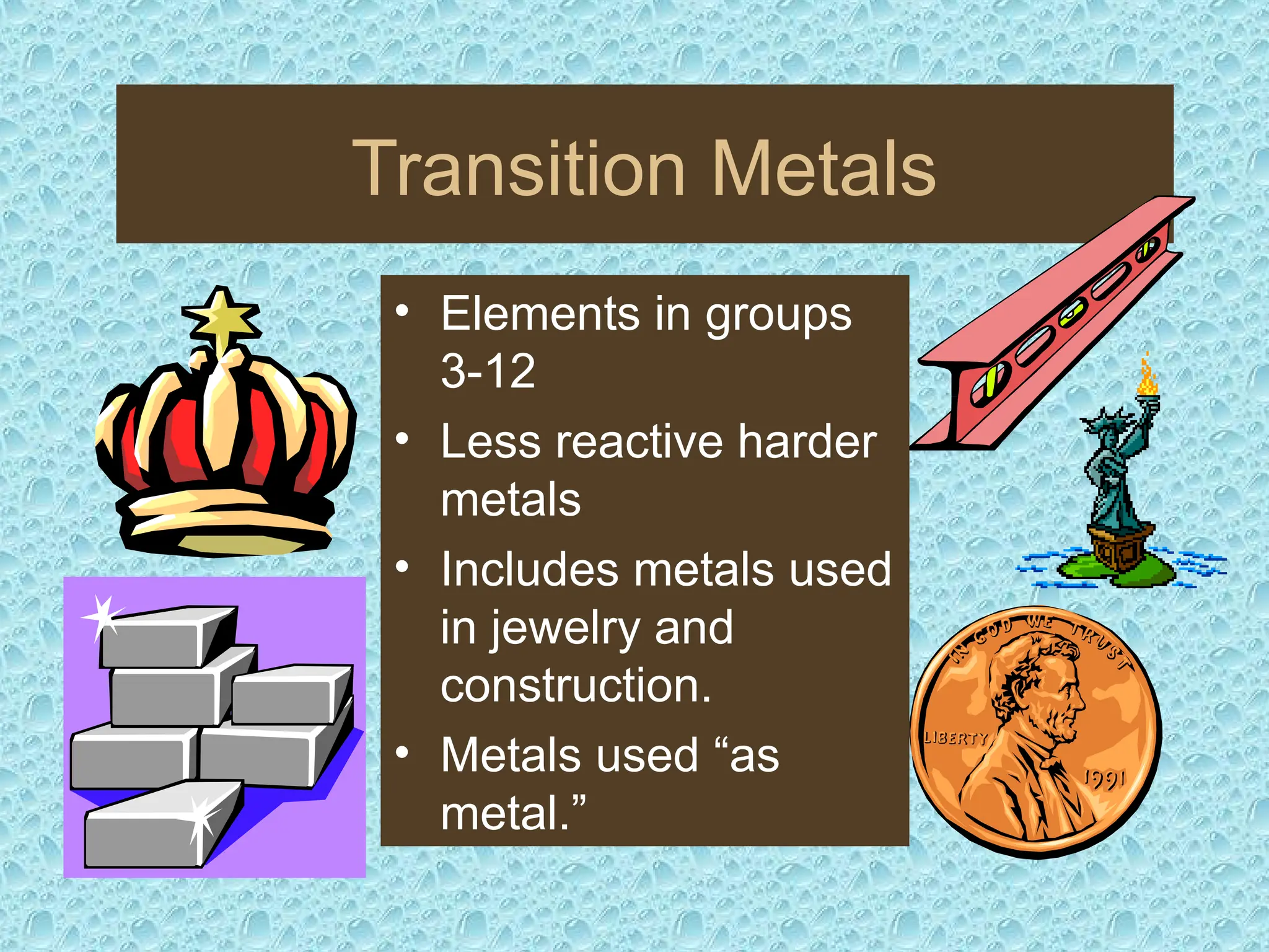Transition Metals
• Elements in groups
3-12
• Less reactive harder
metals
• Includes metals used
in jewelry and
construction.
• Metals used “as
metal.”
 