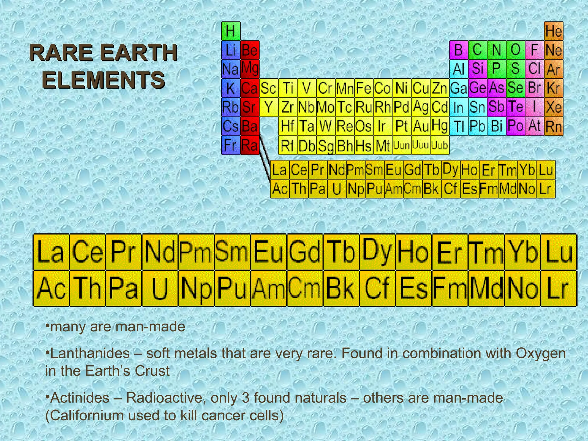 RARE EARTH
RARE EARTH
ELEMENTS
ELEMENTS
•many are man-made
•Lanthanides – soft metals that are very rare. Found in combination with Oxygen
in the Earth’s Crust
•Actinides – Radioactive, only 3 found naturals – others are man-made
(Californium used to kill cancer cells)
 