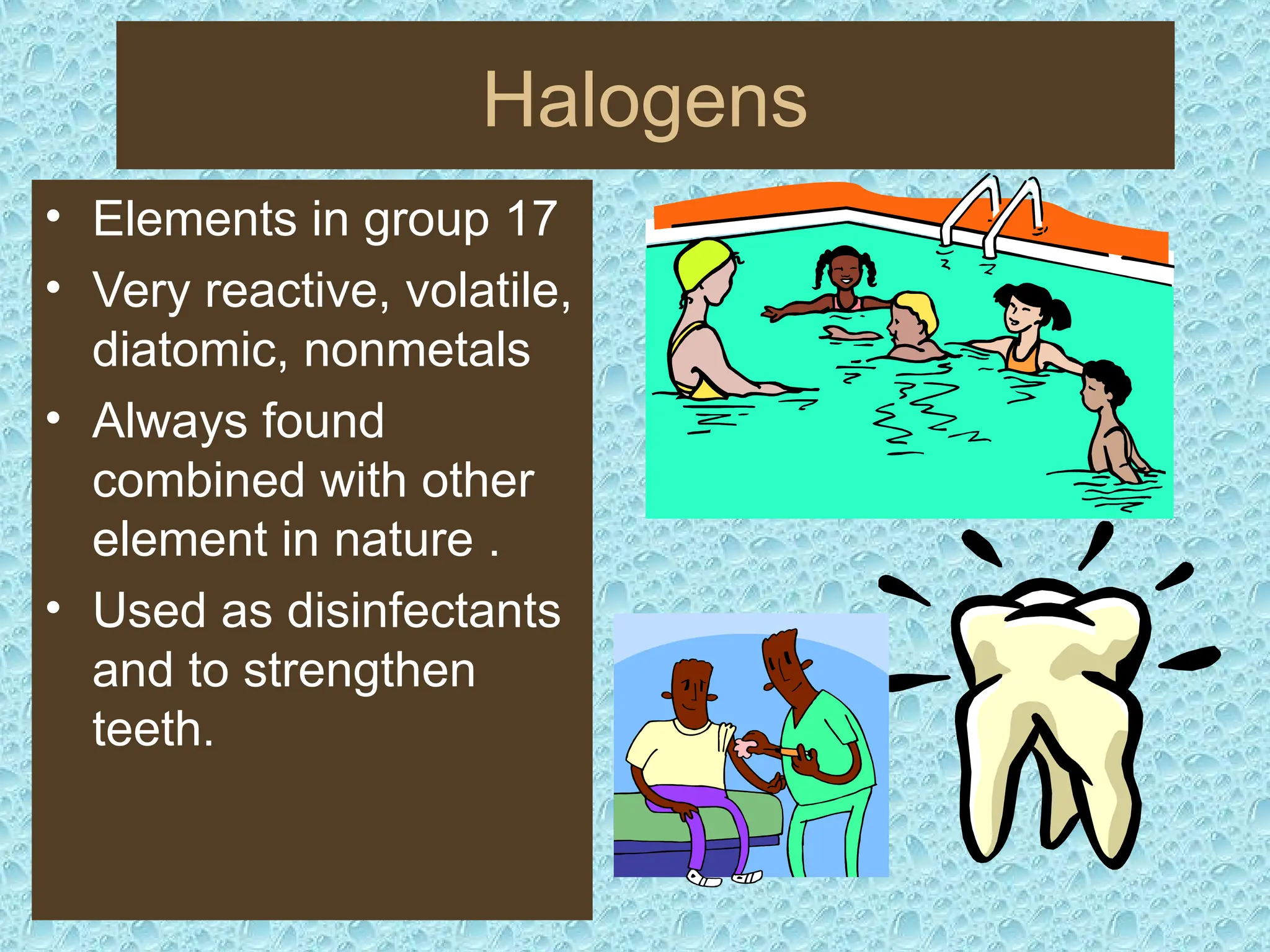 Halogens
• Elements in group 17
• Very reactive, volatile,
diatomic, nonmetals
• Always found
combined with other
element in nature .
• Used as disinfectants
and to strengthen
teeth.
 