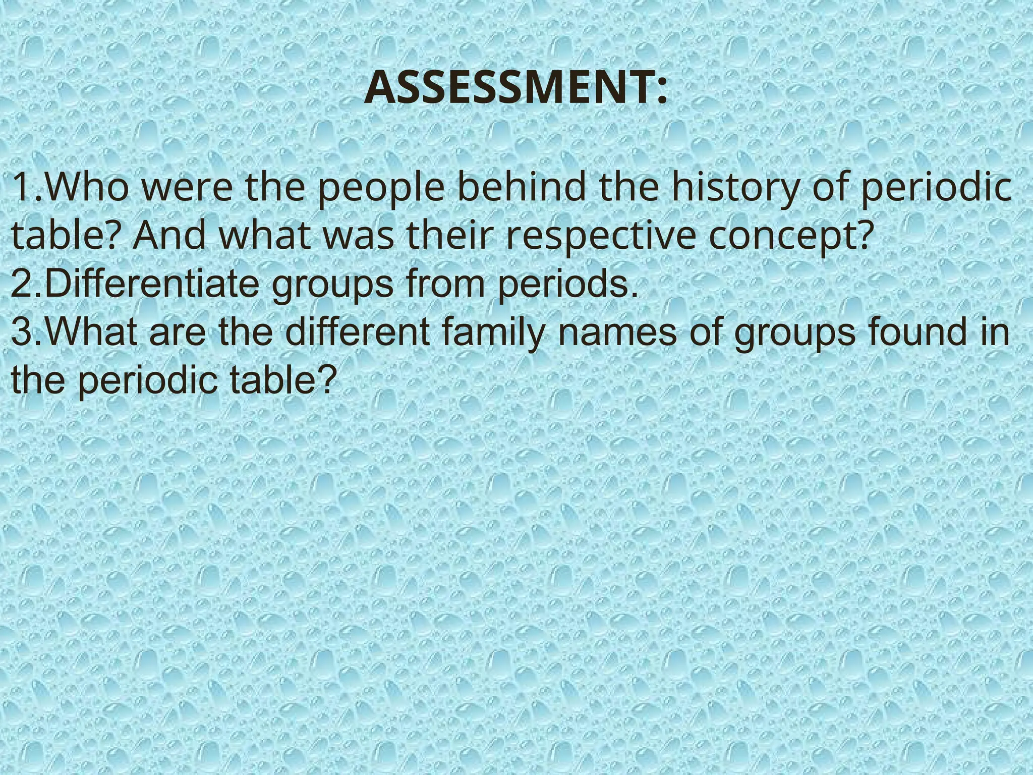 ASSESSMENT:
1.Who were the people behind the history of periodic
table? And what was their respective concept?
2.Differentiate groups from periods.
3.What are the different family names of groups found in
the periodic table?
 