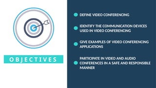 O B J E C T I V E S
DEFINE VIDEO CONFERENCING
IDENTIFY THE COMMUNICATION DEVICES
USED IN VIDEO CONFERENCING
GIVE EXAMPLES OF VIDEO CONFERENCING
APPLICATIONS
PARTICIPATE IN VIDEO AND AUDIO
CONFERENCES IN A SAFE AND RESPONSIBLE
MANNER
 