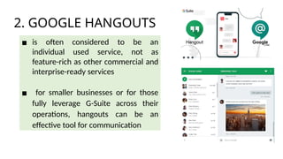 2. GOOGLE HANGOUTS
▪ is often considered to be an
individual used service, not as
feature-rich as other commercial and
interprise-ready services
▪ for smaller businesses or for those
fully leverage G-Suite across their
operations, hangouts can be an
effective tool for communication
 