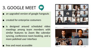 3. GOOGLE MEET
▪ an upgraded version of google hangouts
▪ created for enterprise costumers
▪ is designed around scheduled video
meetings among team members with
similar features to Zoom like calendar
syncing, conference room booking, and a
more polished user interface
▪ free and most accessible
 