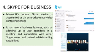 4. SKYPE FOR BUSINESS
▪ Microsoft's popular Skype service is
augmented as an enterprise-ready video
conferencing tool
▪ it has several business features, such as
allowing up to 250 attendees in a
meeting and connection with other
Skype users and virtual whiteboarding
capabilities
 