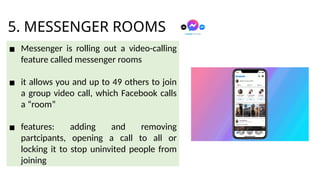 5. MESSENGER ROOMS
▪ Messenger is rolling out a video-calling
feature called messenger rooms
▪ it allows you and up to 49 others to join
a group video call, which Facebook calls
a “room”
▪ features: adding and removing
partcipants, opening a call to all or
locking it to stop uninvited people from
joining
 