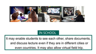 It may enable students to see each other, share documents,
and discuss lecture even if they are in different cities or
even countries. It may also allow virtual field trip.
IN SCHOOL
 