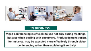 Video conferencing is efficient to use not only during meetings,
but also when dealing with costumers. Product demonstration,
for instance, may be executed more effectively through video
conferencing rather than explaining it verbally.
IN BUSINESS
 