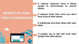 BENEFITS OF USING
VIDEO CONFERENCING
It reduces expenses since it allows
people to communicate to several
places.
It reduces travel time since you don’t
have to go to other places.
It collaborate and share ideas with each
other.
It enables one to talk with each other
people from other places.
 