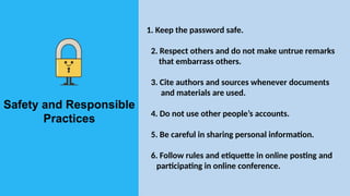Safety and Responsible
Practices
1. Keep the password safe.
2. Respect others and do not make untrue remarks
that embarrass others.
3. Cite authors and sources whenever documents
and materials are used.
4. Do not use other people’s accounts.
5. Be careful in sharing personal information.
6. Follow rules and etiquette in online posting and
participating in online conference.
 