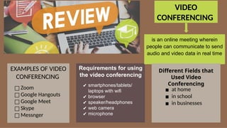 VIDEO
CONFERENCING
is an online meeting wherein
people can communicate to send
audio and video data in real time
□ Zoom
□ Google Hangouts
□ Google Meet
□ Skype
□ Messnger
EXAMPLES OF VIDEO
CONFERENCING
□ Zoom
□ Google Hangouts
□ Google Meet
□ Skype
□ Messnger
EXAMPLES OF VIDEO
CONFERENCING
Requirements for using
the video conferencing
✔ smartphones/tablets/
laptops with wifi
✔ browser
✔ speaker/headphones
✔ web camera
✔ microphone
▪ at home
▪ in school
▪ in businesses
Different Fields that
Used Video
Conferencing
 