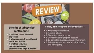 Benefits of using video
conferencing
✔ It reduces travel time and
expenses
✔ It allows people from different
fields and places
✔ It enables showing
demonstrations or
procedures to large audience
Safety and Responsible Practices
✔ 1. Keep the password safe.
✔ 2. Respect others.
✔ 3. Cite authors and sources.
✔ 4. Do not use other peoples’ account
✔ 5. Be careful in sharing personal informartion.
✔ 6. Follow rules and etiquette in online posting
and participating
 