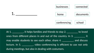 At 1. ________, it helps families and friends to stay 2. ________ to loved
ones from different places in and out of the country. In 3. ________ it
may enable students to see each other, share 4. ________, and discuss
lecture. In 5. ________, video conferencing is efficient to use not only
during meetings, but also in dealing with costumers.
businesses connected
home documents
conferencing school
1. __________
 