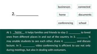 At 1. ________, it helps families and friends to stay 2. ________ to loved
ones from different places in and out of the country. In 3. ________ it
may enable students to see each other, share 4. ________, and discuss
lecture. In 5. ________, video conferencing is efficient to use not only
during meetings, but also in dealing with costumers.
businesses connected
home documents
conferencing school
2. __________
home
 