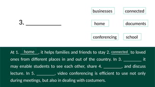 At 1. ________, it helps families and friends to stay 2. ________ to loved
ones from different places in and out of the country. In 3. ________ it
may enable students to see each other, share 4. ________, and discuss
lecture. In 5. ________, video conferencing is efficient to use not only
during meetings, but also in dealing with costumers.
businesses
connected
home documents
conferencing school
3. __________
home
connected
 