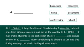 At 1. ________, it helps families and friends to stay 2. ________ to loved
ones from different places in and out of the country. In 3. ________ it
may enable students to see each other, share 4. ________, and discuss
lecture. In 5. ________, video conferencing is efficient to use not only
during meetings, but also in dealing with costumers.
businesses
connected
home documents
conferencing school
4. __________
home
school
connected
 