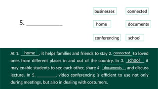 At 1. ________, it helps families and friends to stay 2. ________ to loved
ones from different places in and out of the country. In 3. ________ it
may enable students to see each other, share 4. __________, and discuss
lecture. In 5. ________, video conferencing is efficient to use not only
during meetings, but also in dealing with costumers.
businesses
connected
home documents
conferencing school
5. __________
home
school
documents
connected
 