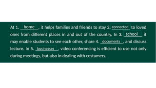 At 1. ________, it helps families and friends to stay 2. ________ to loved
ones from different places in and out of the country. In 3. ________ it
may enable students to see each other, share 4. __________, and discuss
lecture. In 5. __________, video conferencing is efficient to use not only
during meetings, but also in dealing with costumers.
connected
home
school
documents
businesses
 