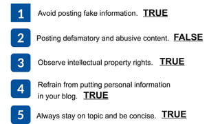 1 Avoid posting fake information.
Posting defamatory and abusive content.
Observe intellectual property rights.
Refrain from putting personal information
in your blog.
Always stay on topic and be concise.
2
3
4
5
TRUE
TRUE
TRUE
TRUE
FALSE
 