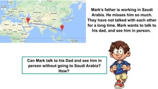Can Mark talk to his Dad and see him in
person without going to Saudi Arabia?
How?
Mark’s father is working in Saudi
Arabia. He misses him so much.
They have not talked with each other
for a long time. Mark wants to talk to
his dad, and see him in person.
 