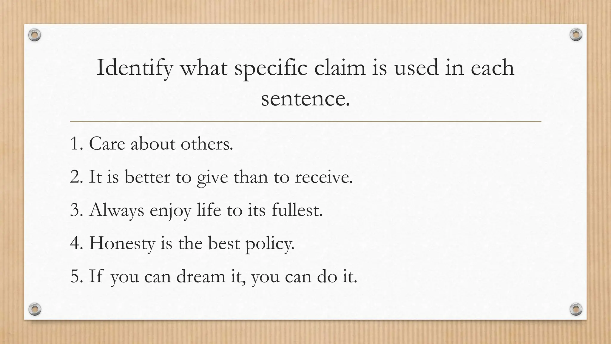 Identify what specific claim is used in each
sentence.
1. Care about others.
2. It is better to give than to receive.
3. Always enjoy life to its fullest.
4. Honesty is the best policy.
5. If you can dream it, you can do it.