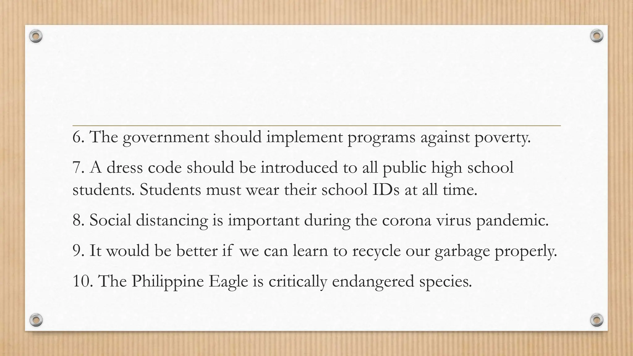 6. The government should implement programs against poverty.
7. A dress code should be introduced to all public high school
students. Students must wear their school IDs at all time.
8. Social distancing is important during the corona virus pandemic.
9. It would be better if we can learn to recycle our garbage properly.
10. The Philippine Eagle is critically endangered species.