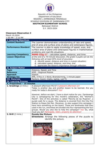 Republic of the Philippines
Department of Education
REGION I, ZAMBOANGA PENINSULA
SCHOOLS DIVISION OF ZAMBOANGA CITY
SOUTHCOM ELEMENTARY SCHOOL
Baliwasan District
S.Y. 2023-2024
Classroom Observation 3
March 19,2024
1:00 PM – 2:10 PM
I. Learning Objectives
Content Standard The Learner demonstrates understanding of rate and speed,
and of area and surface area of plane and solid/space figures.
Performance Standard The Learner is able to apply knowledge of speed, area, and
surface area of plane and solid/space figures in mathematical
problems and real-life situations
Learning Competency M6ME-IIIg-17 - calculates speed, distance, and time.
Lesson Objectives at the end of a 70-minute discussion, the grade 6 pupils can do the
following with at least 85% level of accuracy:
A. identify speed, distance and time in a given situation;
B. calculates speed, distance, and time; and
C. appreciate the lesson’s importance through reflection.
II. Subject Matter
Topic Distance, Speed, and Time
Reference ADM – Regional Module
Approach Explicit
Strategy/ies APK, 4 Pics in 1 Word, Brainstorming, 1-minute paper
III. Materials Markers, board, chalks, laptop, Led TV
IV. Learning Process
A. Preparation – 10 minutes
1. Greetings (2 mins.) A pleasant afternoon PG-6? A pleasant afternoon sir!
Today is another day and another lesson to be learned. Are you
ready for today’s discussion? Yes!
However, before we start, I have a short notice for you. Zamboanga
City is campaigning for this month’s celebration, the “Women’s
Month”. One of the activities is called “Marcha de las Mujeres”, a
purple walk for a cause. The distance is covered from the City Fire
Station to Paseo Del Mar. Moreover, to also support this campaign I
have here something on the board. These are landmarks that they
used in the run, and these are divided into four representing the four
groups. Would you also like to help the campaign? Yes! So, what
must you do? Participate, listen, properly be attentive!
2. Drill (3 mins.) Puzzle the Picture
Directions: Arrange the following pieces of the puzzle to
identify the picture.
 