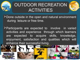 OUTDOOR RECREATION
ACTIVITIES
Done outside in the open and natural environment
during leisure or free time.
Participants are expected to involve in varied
activities and experience through which learners
are expected to acquire skills, knowledge,
enjoyment, satisfaction and qualities which will
enhance their successful living.
 