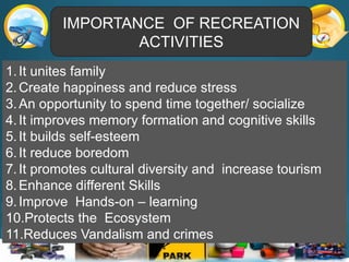 IMPORTANCE OF RECREATION
ACTIVITIES
1.It unites family
2.Create happiness and reduce stress
3.An opportunity to spend time together/ socialize
4.It improves memory formation and cognitive skills
5.It builds self-esteem
6.It reduce boredom
7.It promotes cultural diversity and increase tourism
8.Enhance different Skills
9.Improve Hands-on – learning
10.Protects the Ecosystem
11.Reduces Vandalism and crimes
 