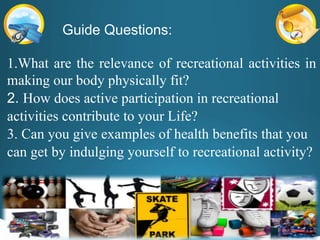 Guide Questions:
1.What are the relevance of recreational activities in
making our body physically fit?
2. How does active participation in recreational
activities contribute to your Life?
3. Can you give examples of health benefits that you
can get by indulging yourself to recreational activity?
 