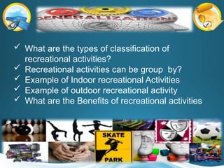  What are the types of classification of
recreational activities?
 Recreational activities can be group by?
 Example of Indoor recreational Activities
 Example of outdoor recreational activity
 What are the Benefits of recreational activities
 