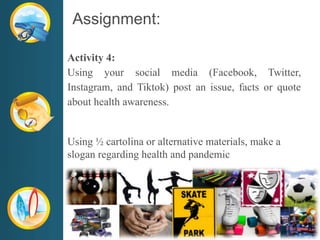 Assignment:
Activity 4:
Using your social media (Facebook, Twitter,
Instagram, and Tiktok) post an issue, facts or quote
about health awareness.
Using ½ cartolina or alternative materials, make a
slogan regarding health and pandemic
 