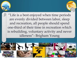 “Life is a best enjoyed when time periods
are evenly divided between labor, sleep
and recreation, all people should spend
one-third of their time in recreation which
is rebuilding, voluntary activity and never
idleness”- Brigham Young
 