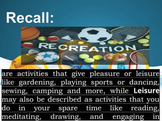 Recall:
are activities that give pleasure or leisure
like gardening, playing sports or dancing,
sewing, camping and more, while Leisure
may also be described as activities that you
do in your spare time like reading,
meditating, drawing, and engaging in
 