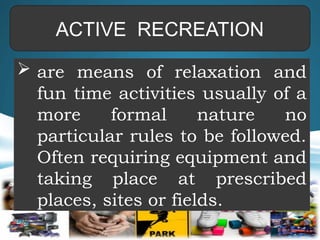 ACTIVE RECREATION
 are means of relaxation and
fun time activities usually of a
more formal nature no
particular rules to be followed.
Often requiring equipment and
taking place at prescribed
places, sites or fields.
 