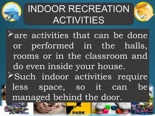 INDOOR RECREATION
ACTIVITIES
are activities that can be done
or performed in the halls,
rooms or in the classroom and
do even inside your house.
Such indoor activities require
less space, so it can be
managed behind the door.
 