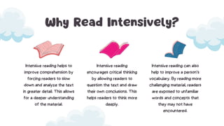Why Read Intensively?
Intensive reading helps to
improve comprehension by
forcing readers to slow
down and analyze the text
in greater detail. This allows
for a deeper understanding
of the material.
Intensive reading
encourages critical thinking
by allowing readers to
question the text and draw
their own conclusions. This
helps readers to think more
deeply.
Intensive reading can also
help to improve a person’s
vocabulary. By reading more
challenging material, readers
are exposed to unfamiliar
words and concepts that
they may not have
encountered.
 
